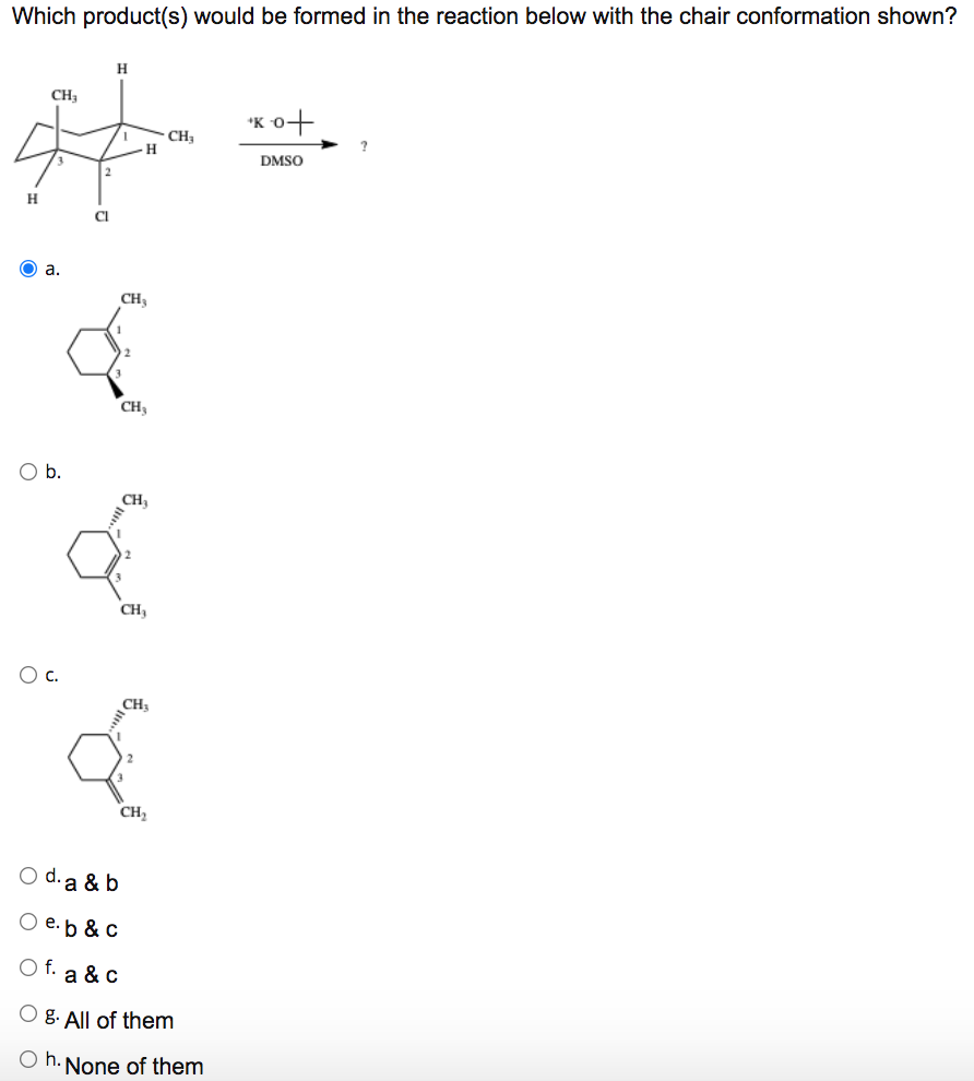 Which product(s) would be formed in the reaction below with the chair conformation shown?
CH;
'K 0+
CH,
-H-
DMSO
2
H
Cl
O a.
CH3
CH3
Ob.
CH3
CH,
Oc.
CH3
CH,
O d. a & b
e.b & c
O f. a & C
g. All of them
O h. None of them
