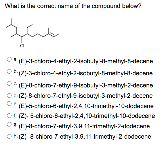 What is the correct name of the compound below?
CI
a. (E)-3-chloro-4-ethyl-2-isobutyl-8-methyl-8-decene
Ob.
(Z)-3-chloro-4-ethyl-2-isobutyl-8-methyl-8-decene
O C. (E)-8-chloro-7-ethyl-9-isobutyl-3-methyl-2-decene
O d. (Z)-8-chloro-7-ethyl-9-isobutyl-3-methyl-2-decene
(E)-5-chloro-6-ethyl-2,4,10-trimethyl-10-dodecene
O f. (Z)- 5-chloro-6-ethyl-2,4,10-trimethyl-10-dodecene
е.
O 8 (E)-8-chloro-7-ethyl-3,9,11-trimethyl-2-dodecene
O h. (Z)- 8-chloro-7-ethyl-3,9,11-trimethyl-2-dodecene
