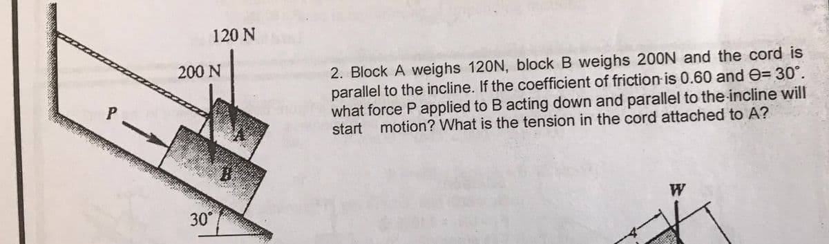120 N
200 N
2. Block A weighs 120N, block B weighs 200N and the cord is
parallel to the incline. If the coefficient of friction is 0.60 and e= 30°.
what force P applied to B acting down and parallel to the incline will
start motion? What is the tension in the cord attached to A?
W
30°
