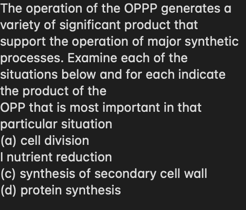 The operation of the OPPP generates a
variety of significant product that
support the operation of major synthetic
processes. Examine each of the
situations below and for each indicate
the product of the
OPP that is most important in that
particular situation
(a) cell division
I nutrient reduction
(c) synthesis of secondary cell wall
(d) protein synthesis
