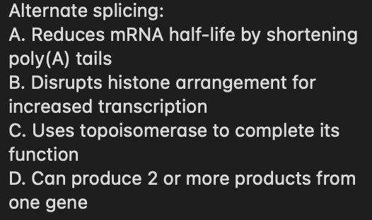 Alternate splicing:
A. Reduces mRNA half-life by shortening
poly(A) tails
B. Disrupts histone arrangement for
increased transcription
C. Uses topoisomerase to complete its
function
D. Can produce 2 or more products from
one gene
