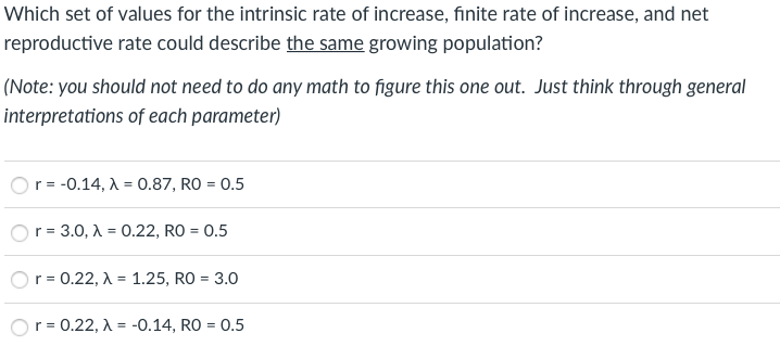 Which set of values for the intrinsic rate of increase, finite rate of increase, and net
reproductive rate could describe the same growing population?
(Note: you should not need to do any math to figure this one out. Just think through general
interpretations of each parameter)
Or = -0.14, A = 0.87, RO = 0.5
r = 3.0, A = 0.22, RO = 0.5
r = 0.22, A = 1.25, RO = 3.0
%3!
r =
= 0.22, A = -0.14, RO = 0.5
