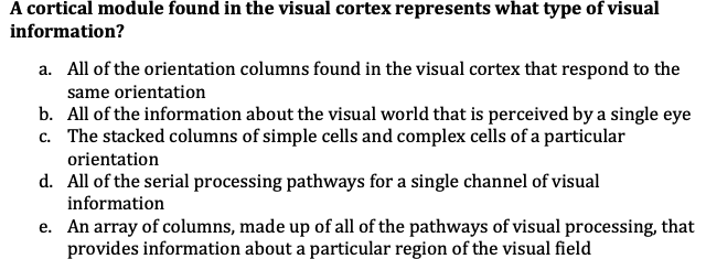 A cortical module found in the visual cortex represents what type of visual
information?
a. All of the orientation columns found in the visual cortex that respond to the
same orientation
b. All of the information about the visual world that is perceived by a single eye
c. The stacked columns of simple cells and complex cells of a particular
orientation
d. All of the serial processing pathways for a single channel of visual
information
e.
An array of columns, made up of all of the pathways of visual processing, that
provides information about a particular region of the visual field