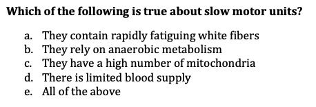Which of the following is true about slow motor units?
a. They contain rapidly fatiguing white fibers
b. They rely on anaerobic metabolism
c. They have a high number of mitochondria
d. There is limited blood supply
e. All of the above