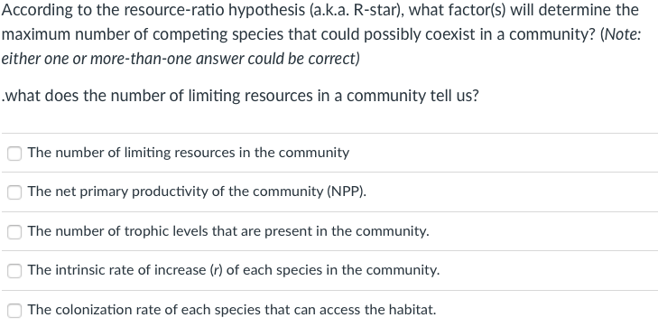 According to the resource-ratio hypothesis (a.k.a. R-star), what factor(s) will determine the
maximum number of competing species that could possibly coexist in a community? (Note:
either one or more-than-one answer could be correct)
.what does the number of limiting resources in a community tell us?
The number of limiting resources in the community
The net primary productivity of the community (NPP).
The number of trophic levels that are present in the community.
| The intrinsic rate of increase (r) of each species in the community.
The colonization rate of each species that can access the habitat.
