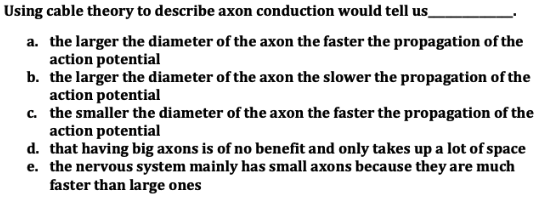 Using cable theory to describe axon conduction would tell us
a. the larger the diameter of the axon the faster the propagation of the
action potential
b. the larger the diameter of the axon the slower the propagation of the
action potential
c.
the smaller the diameter of the axon the faster the propagation of the
action potential
d. that having big axons is of no benefit and only takes up a lot of space
e. the nervous system mainly has small axons because they are much
faster than large ones