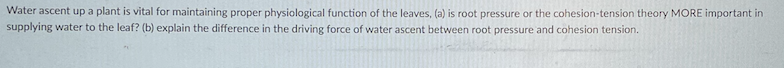 Water ascent up a plant is vital for maintaining proper physiological function of the leaves, (a) is root pressure or the cohesion-tension theory MORE important in
supplying water to the leaf? (b) explain the difference in the driving force of water ascent between root pressure and cohesion tension.
