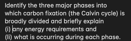 Identify the three major phases into
which carbon fixation (the Calvin cycle) is
broadly divided and briefly explain
(i) Jany energy requirements and
(li) what is occurring during each phase.
