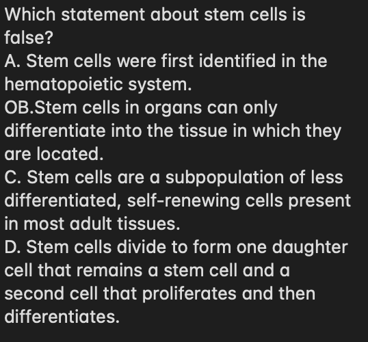 Which statement about stem cells is
false?
A. Stem cells were first identified in the
hematopoietic system.
OB.Stem cells in organs can only
differentiate into the tissue in which they
are located.
C. Stem cells are a subpopulation of less
differentiated, self-renewing cells present
in most adult tissues.
D. Stem cells divide to form one daughter
cell that remains a stem cell and a
second cell that proliferates and then
differentiates.
