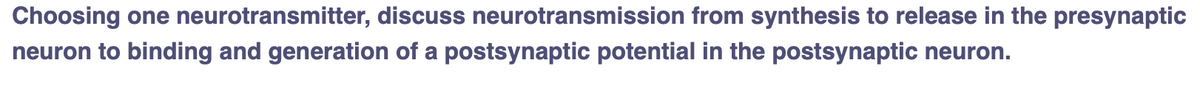 Choosing one neurotransmitter, discuss neurotransmission from synthesis to release in the presynaptic
neuron to binding and generation of a postsynaptic potential in the postsynaptic neuron.