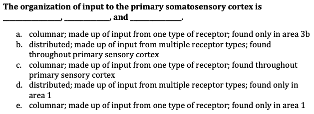 The organization of input to the primary somatosensory cortex is
and
,
a. columnar; made up of input from one type of receptor; found only in area 3b
b. distributed; made up of input from multiple receptor types; found
throughout primary sensory cortex
c. columnar; made up of input from one type of receptor; found throughout
primary sensory cortex
d.
distributed; made up of input from multiple receptor types; found only in
area 1
e. columnar; made up of input from one type of receptor; found only in area 1