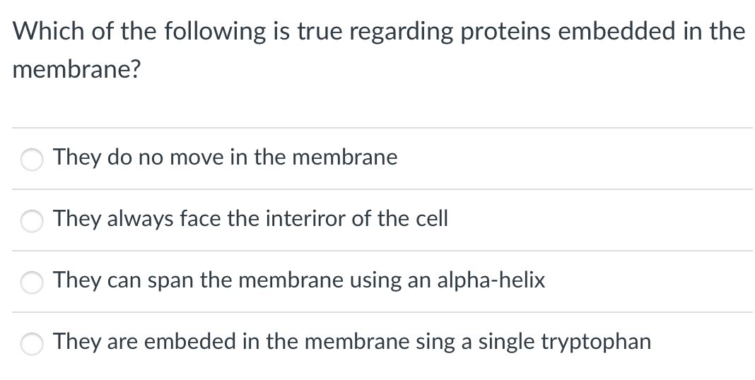 Which of the following is true regarding proteins embedded in the
membrane?
They do no move in the membrane
They always face the interiror of the cell
They can span the membrane using an alpha-helix
They are embeded in the membrane sing a single tryptophan
