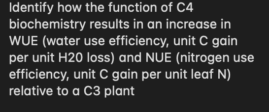 Identify how the function of C4
biochemistry results in an increase in
WUE (water use efficiency, unit C gain
per unit H20 loss) and NUE (nitrogen use
efficiency, unit C gain per unit leaf N)
relative to a C3 plant
