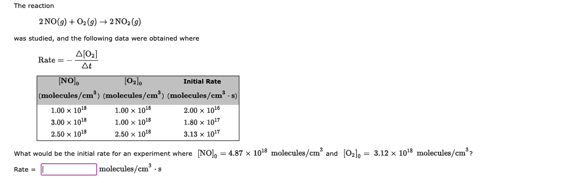 The reaction
2 NO(g) + O₂ (9) → 2 NO₂ (9)
was studied, and the following data were obtained where
Rate = -
Rate =
Δ[02]
At
[NO]o
(molecules/cm³)
1.00 x 1018
3.00 x 1018
2.50 x 1018
[0₂]0
(molecules/cm³)
1.00 x 1018
1.00 x 1018
2.50 x 1018
Initial Rate
(molecules/cm³ - s)
2.00 x 10¹6
1.80 x 10¹7
3.13 x 1017
What would be the initial rate for an experiment where [NO]=4.87 x 10¹8 molecules/cm³ and [0₂]0 = 3.12 x 10¹8 molecules/cm³?
molecules/cm³.s