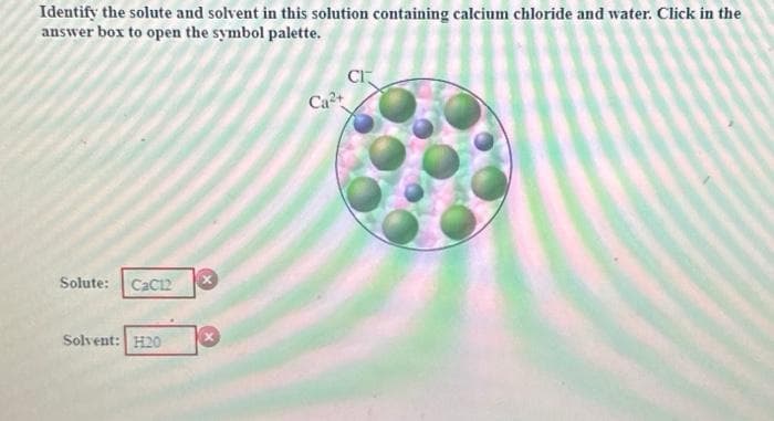 Identify the solute and solvent in this solution containing calcium chloride and water. Click in the
answer box to open the symbol palette.
Solute:
CaC12
Solvent: H20
X
Ca²+
Cr
