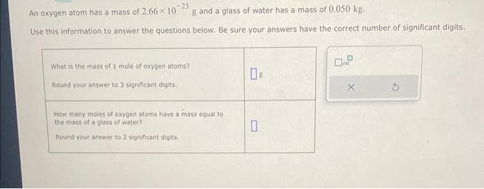 -23
An oxygen atom has a mass of 2.66 x 10 g and a glass of water has a mass of 0.050 kg.
Use this information to answer the questions below. Be sure your answers have the correct number of significant digits.
What is the mass of 1 mole of oxygen atoms?
Round your answer to 3 significant digits.
How many moles of oxygen atoms have a mass equal to
the mass of a glass of water?
Round your answer to 2 significant digits.
0