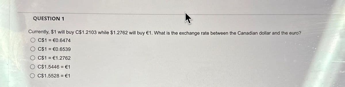 QUESTION 1
Currently, $1 will buy C$1.2103 while $1.2762 will buy €1. What is the exchange rate between the Canadian dollar and the euro?
O C$1= €0.6474
C$1= €0.6539
C$1= €1.2762
C$1.5446 €1
C$1.5528 €1