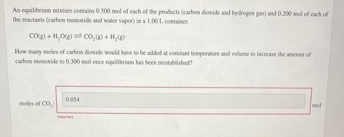 An equilibrium mixture contains 0.500 mol of each of the products (carbon dioxide and hydrogen gas) and 0.200 mol of each of
the reactants (carbon monoxide and water vapor) in a 1.00 L container.
CO(g) + H₂O(g) CO₂(g) + H₂(g)
How many moles of carbon dioxide would have to be added at constant temperature and volume to increase the amount of
carbon monoxide to 0.300 mol once equilibrium has been reestablished?
moles of CO₂:
0.054
Incorrect
mol
