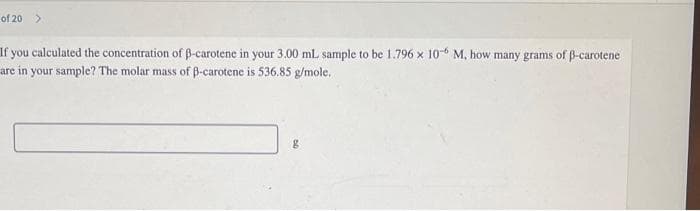 of 20 >
If you calculated the concentration of B-carotene in your 3.00 mL sample to be 1.796 x 10-6 M, how many grams of ß-carotene
are in your sample? The molar mass of B-carotene is 536.85 g/mole.
g