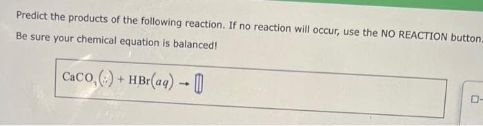 Predict the products of the following reaction. If no reaction will occur, use the NO REACTION button.
Be sure your chemical equation is balanced!
Caco, () + HBr(aq) → 0
