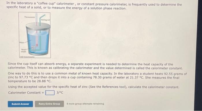 In the laboratory a "coffee cup" calorimeter, or constant pressure calorimeter, is frequently used to determine the
specific heat of a solid, or to measure the energy of a solution phase reaction.
Themeter
Mod
Since the cup itself can absorb energy, a separate experiment is needed to determine the heat capacity of the
calorimeter. This is known as calibrating the calorimeter and the value determined is called the calorimeter constant.
One way to do this is to use a common metal of known heat capacity. In the laboratory a student heats 92.55 grams of
zinc to 97.73 °C and then drops it into a cup containing 78.30 grams of water at 21.37 °C. She measures the final
temperature to be 28.88 °C.
Using the accepted value for the specific heat of zinc (See the References tool), calculate the calorimeter constant.
Calorimeter Constant =
3/°C
Submit Answer
Retry Entire Group
8 more group attempts remaining