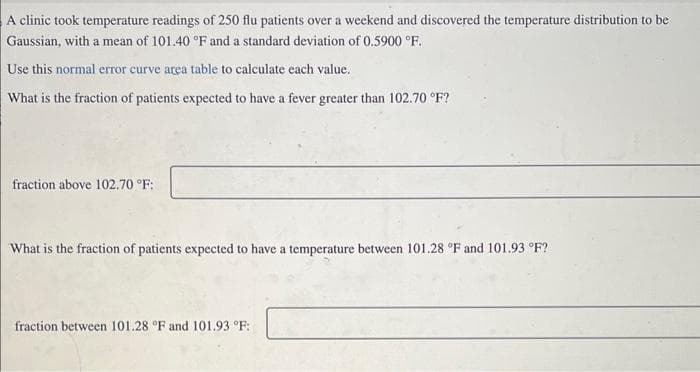 A clinic took temperature readings of 250 flu patients over a weekend and discovered the temperature distribution to be
Gaussian, with a mean of 101.40 °F and a standard deviation of 0.5900 °F.
Use this normal error curve area table to calculate each value.
What is the fraction of patients expected to have a fever greater than 102.70 °F?
fraction above 102.70 °F:
What is the fraction of patients expected to have a temperature between 101.28 °F and 101.93 °F?
fraction between 101.28 °F and 101.93 °F: