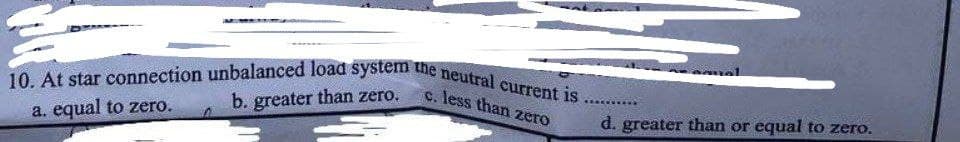 10. At star connection unbalanced load system the neutral current is.
c. less than zero
b. greater than zero.
a. equal to zero.
d. greater than or equal to zero.