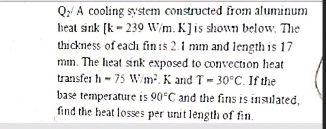 Q2A cooling system constructed from aluminum
heat sink [k-239 W/m. K] is shown below. The
thickness of each fin is 2.1 mm and length is 17
mm. The heat sink exposed to convection heat
transfer h - 75 W/m². K and T=30°C. If the
base temperature is 90°C and the fins is insulated,
find the heat losses per unit length of fin.