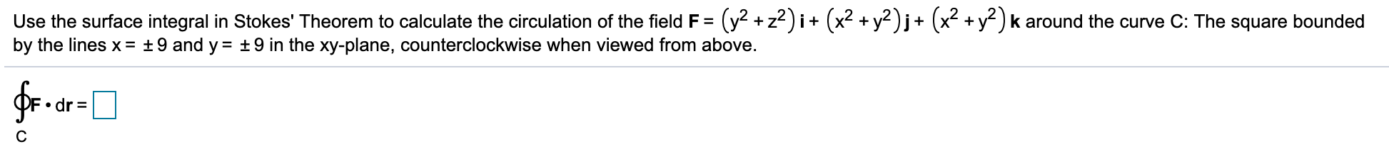 Use the surface integral in Stokes' Theorem to calculate the circulation of the field F =
by the lines x= +9 and y = ±9 in the xy-plane, counterclockwise when viewed from above.
(y? + z?) i+ (x2 + y²)j+ (x² + y² ) k around the curve C: The square bounded
• dr =
