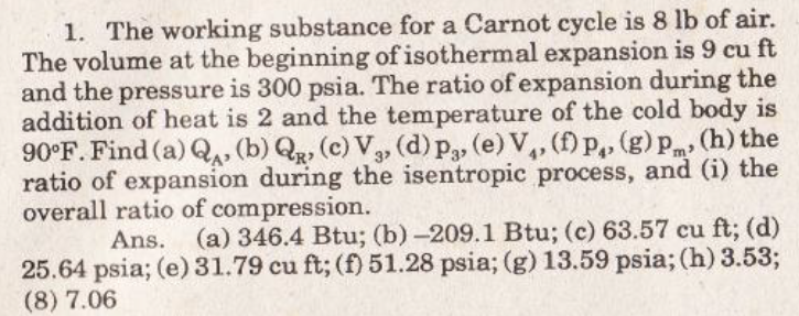1. The working substance for a Carnot cycle is 8 lb of air.
The volume at the beginning of isothermal expansion is 9 cu ft
and the pressure is 300 psia. The ratio of expansion during the
addition of heat is 2 and the temperature of the cold body is
90°F. Find (a) Q, (b) Qg, (c) V, (d) p3, (e) V,, (f)p,, (g) pm (h) the
ratio of expansion during the isentropic process, and (i) the
overall ratio of compression.
Ans. (a) 346.4 Btu; (b)-209.1 Btu; (c) 63.57 cu ft; (d)
25.64 psia; (e)31.79 cu ft; (f) 51.28 psia; (g) 13.59 psia; (h) 3.53;
(8) 7.06
