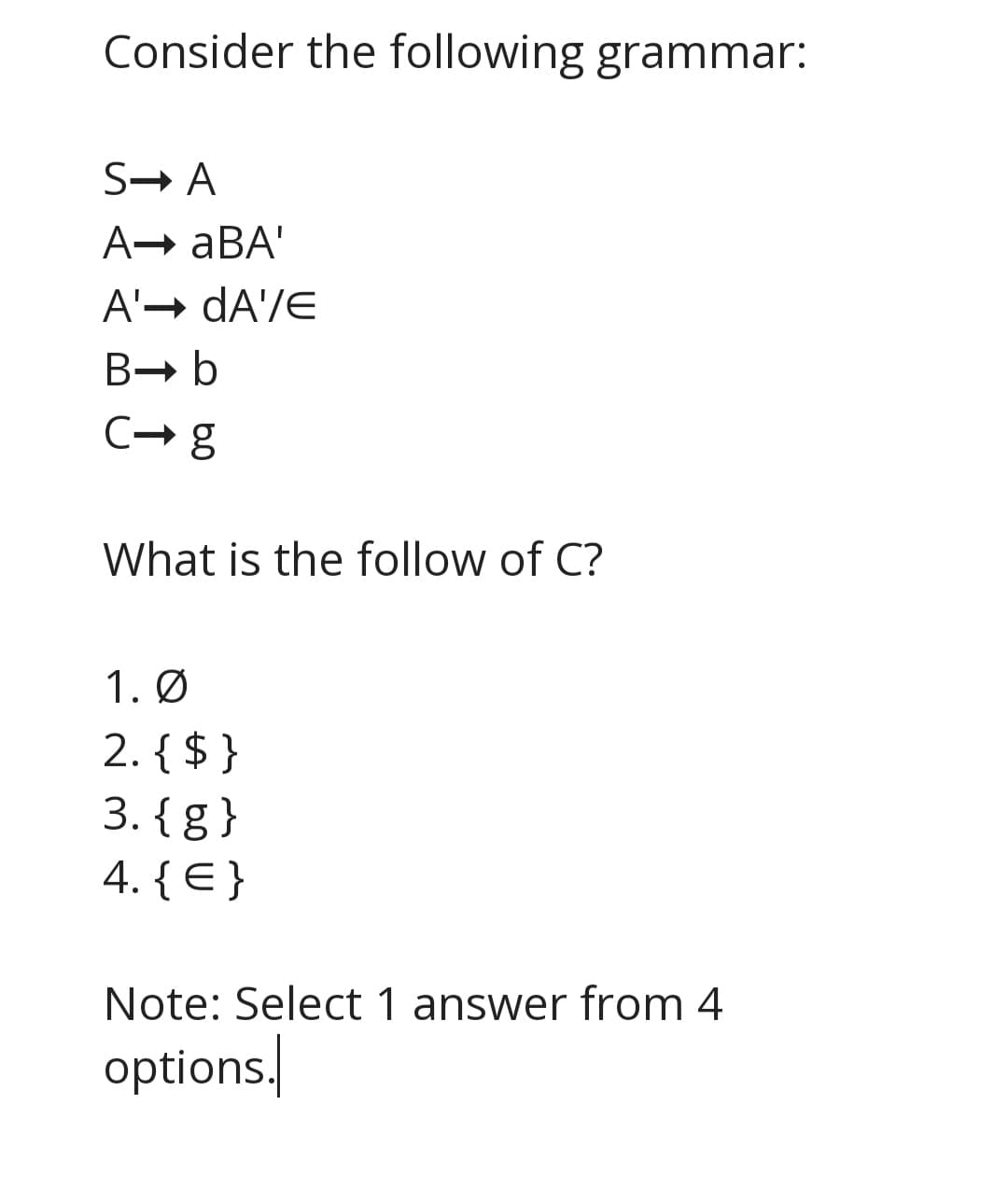 Consider the following grammar:
S→ A
A→ aBA'
A'→ dA'/E
B- b
C- g
What is the follow of C?
1. Ø
2. { $ }
3. {g }
4. { E }
Note: Select 1 answer from 4
options/
