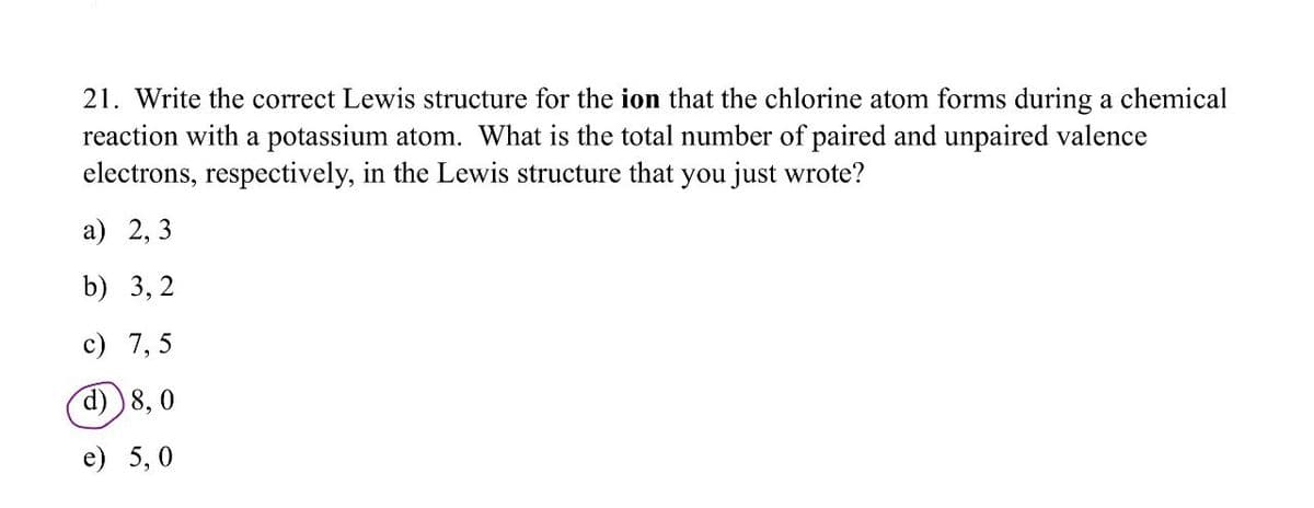 21. Write the correct Lewis structure for the ion that the chlorine atom forms during a chemical
reaction with a potassium atom. What is the total number of paired and unpaired valence
electrons, respectively, in the Lewis structure that you just wrote?
a) 2, 3
b) 3,2
c) 7,5
d) 8, 0
e) 5,0