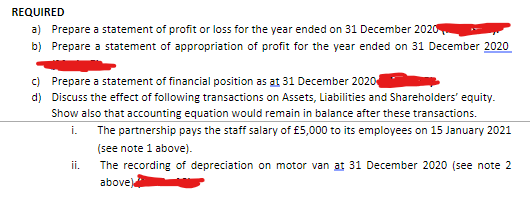 REQUIRED
a) Prepare a statement of profit or loss for the year ended on 31 December 2020
b) Prepare a statement of appropriation of profit for the year ended on 31 December 2020
c) Prepare a statement of financial position as at 31 December 2020
d) Discuss the effect of following transactions on Assets, Liabilities and Shareholders' equity.
Show also that accounting equation would remain in balance after these transactions.
i.
The partnership pays the staff salary of £5,000 to its employees on
January 2021
(see note 1 above).
The recording of depreciation on motor van at 31 December 2020 (see note 2
above)
ii.
