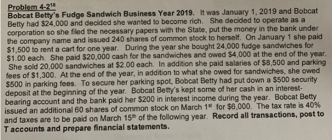 Problem 4-218
Bobcat Betty's Fudge Sandwich Business Year 2019. It was January 1, 2019 and Bobcat
Betty had $24,000 and decided she wanted to become rich. She decided to operate as a
corporation so she filed the necessary papers with the State, put the money in the bank under
the company name and issued 240 shares of common stock to herself. On January 1 she paid
$1,500 to rent a cart for one year. During the year she bought 24,000 fudge sandwiches for
$1.00 each. She paid $20,000 cash for the sandwiches and owed $4,000 at the end of the year.
She sold 20,000 sandwiches at $2.00 each. In addition she paid salaries of $8,500 and parking
fees of $1,300. At the end of the year, in addition to what she owed for sandwiches, she owed
$500 in parking fees. To secure her parking spot, Bobcat Betty had put down a $500 security
deposit at the beginning of the year. Bobcat Betty's kept some of her cash in an interest-
bearing account and the bank paid her $200 in interest income during the year. Bobcat Betty
issued an additional 60 shares of common stock on March 1st for $6,000. The tax rate is 40%
and taxes are to be paid on March 15th of the following year. Record all transactions, post to
T accounts and prepare financial statements.
