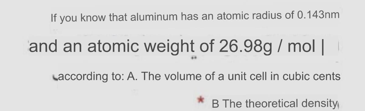 If you know that aluminum has an atomic radius of 0.143nm
and an atomic weight of 26.98g / mol ||
Laccording to: A. The volume of a unit cell in cubic cents
B The theoretical density
