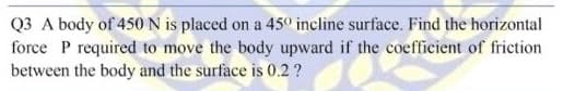 Q3 A body of 450N is placed on a 45º incline surface. Find the horizontal
force P required to move the body upward if the coefficient of friction
between the body and the surface is 0.2 ?

