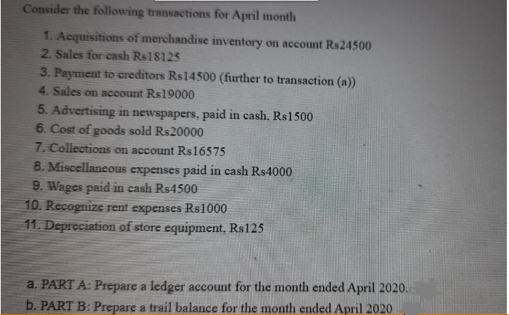Consider the following transactions for April month
1. Acquisitions of merchandise inventory on account Rs24500
2. Sales for cash Rs18125
3. Payment to creditors Rs14500 (further to transaction (a))
4. Sales on account Rs19000
5. Advertising in newspapers, paid in cash, Rs1500
6. Cost of goods sold Rs20000
7. Collections on account Rs16575
8. Miscellaneous expenses paid in cash Rs4000
9. Wages paid in cash Rs4500
10. Recognize rent expenses Rs1000
11. Depreciation of store equipment, Rs125
a. PART A: Prepare a ledger account for the month ended April 2020.
b. PART B: Prepare a trail balance for the month ended April 2020
