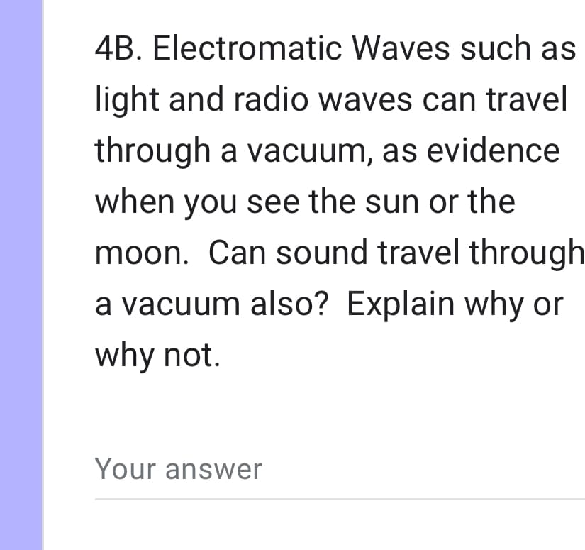 4B. Electromatic Waves such as
light and radio waves can travel
through a vacuum, as evidence
when you see the sun or the
moon. Can sound travel through
a vacuum also? Explain why or
why not.
Your answer