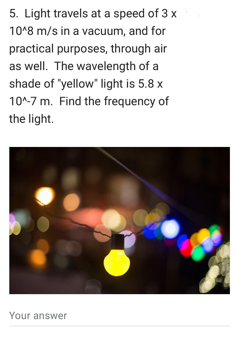 5. Light travels at a speed of 3 x
10^8 m/s in a vacuum, and for
practical purposes, through air
as well. The wavelength of a
shade of "yellow" light is 5.8 x
10^-7 m. Find the frequency of
the light.
Your answer