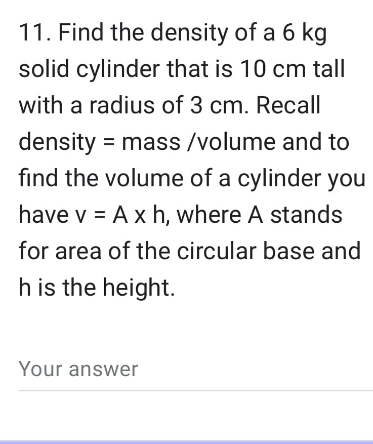 11. Find the density of a 6 kg
solid cylinder that is 10 cm tall
with a radius of 3 cm. Recall
density mass/volume and to
=
find the volume of a cylinder you
have v = Axh, where A stands
for area of the circular base and
h is the height.
Your answer