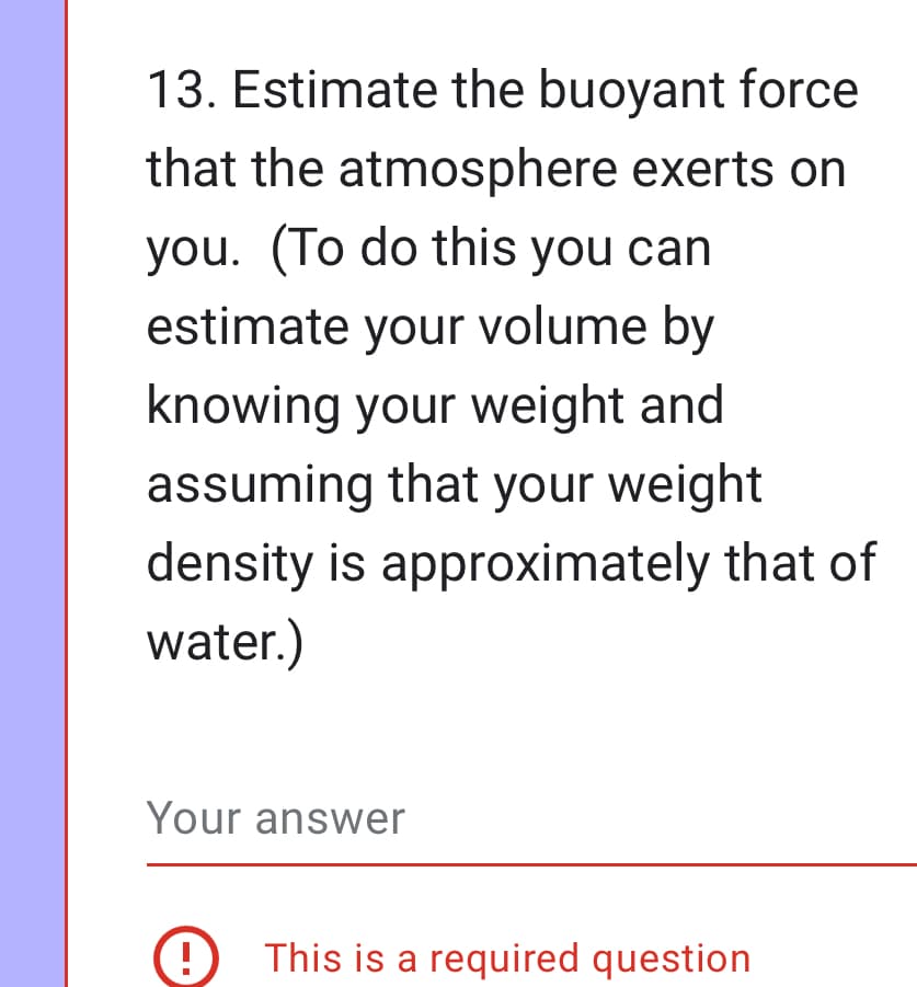 13. Estimate the buoyant force
that the atmosphere exerts on
you. (To do this you can
estimate your volume by
knowing your weight and
assuming that your weight
density is approximately that of
water.)
Your answer
This is a required question