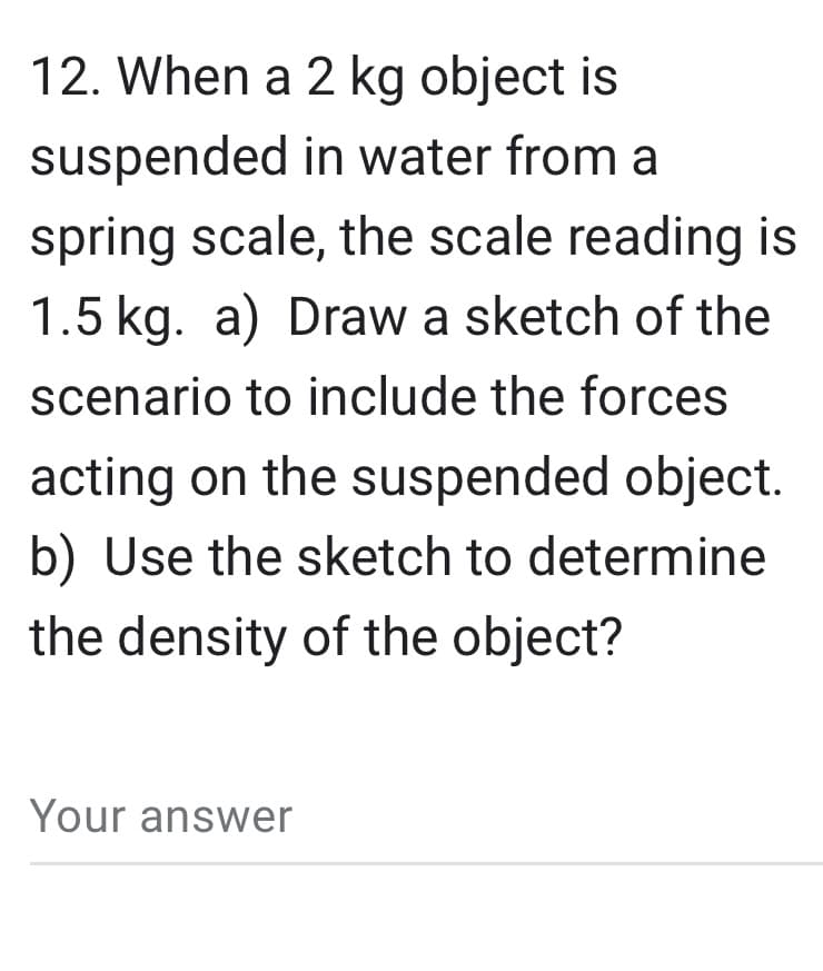 12. When a 2 kg object is
suspended in water from a
spring scale, the scale reading is
1.5 kg. a) Draw a sketch of the
scenario to include the forces
acting on the suspended object.
b) Use the sketch to determine
the density of the object?
Your answer