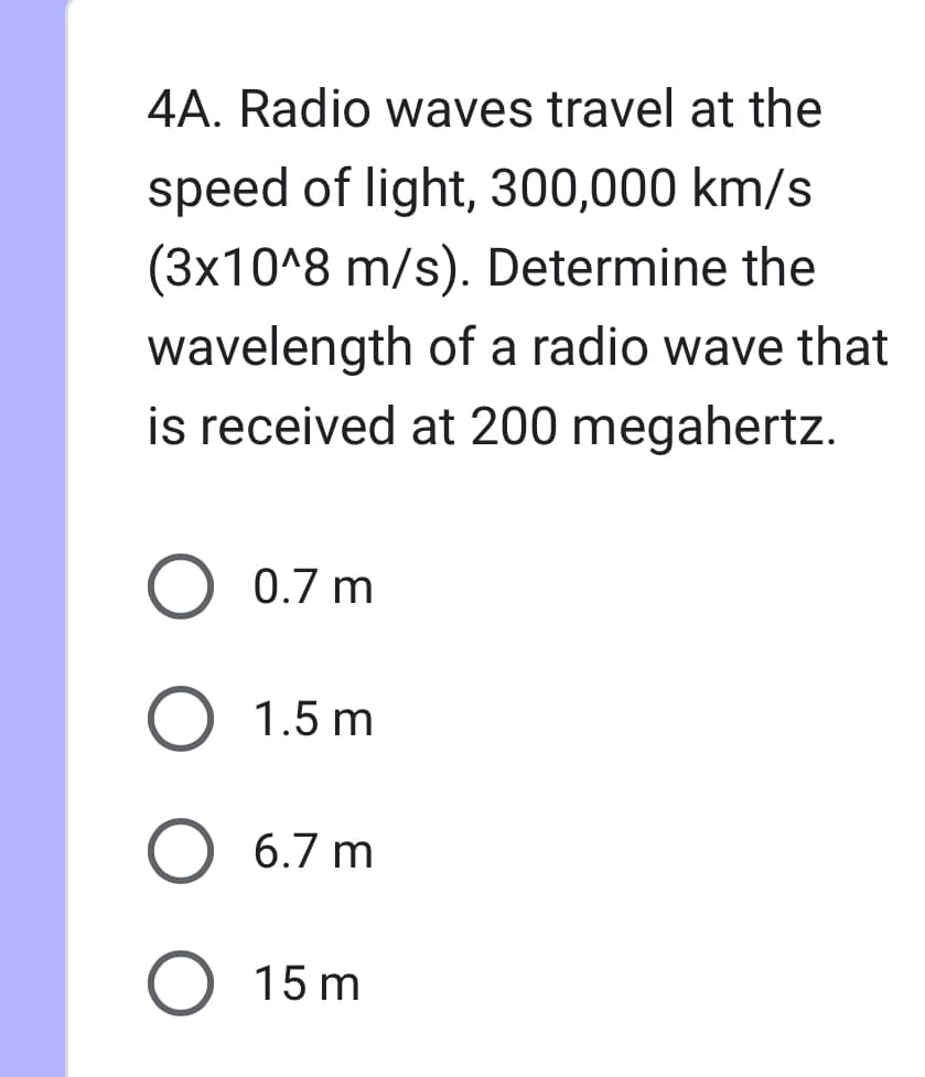 4A. Radio waves travel at the
speed of light, 300,000 km/s
(3x10^8 m/s). Determine the
wavelength of a radio wave that
is received at 200 megahertz.
○ 0.7 m
○ 1.5 m
○ 6.7 m
○ 15m