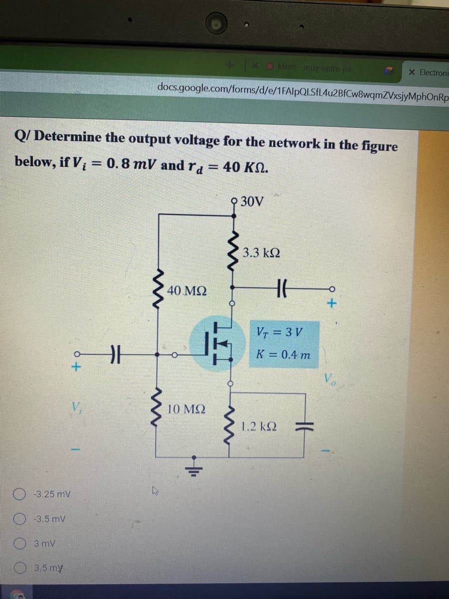 + X O Meet muy epm juk
X Electroni
docs.google.com/forms/d/e/1FAlpQLSFL4u2BfCw8wqmZVxsjyMphOnRp
Q/ Determine the output voltage for the network in the figure
below, if V;
= 0.8 mV and ra = 40 KSN.
O 30V
3.3 k2
40 MQ
Vr = 3 V
K = 0.4 m
10 ΜΩ
1.2 k2
O -3.25 mV
-3.5 mV
3 mV
3.5 my
