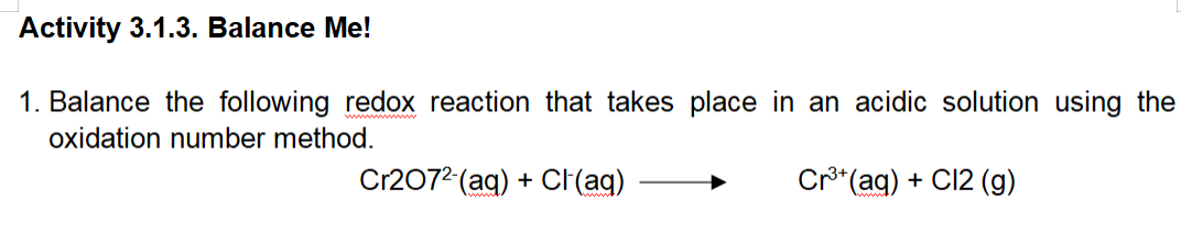 Activity 3.1.3. Balance Me!
1. Balance the following redox reaction that takes place in an acidic solution using the
oxidation number method.
Cr2072 (aq) + Cl(aq)
Cr³+ (aq) + Cl2 (g)
