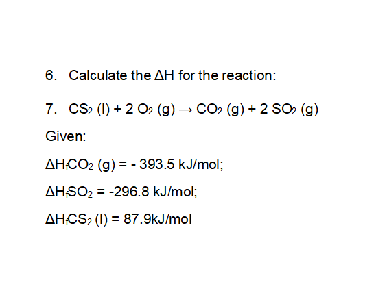6. Calculate the AH for the reaction:
7. CS2 (1) + 2 O2 (g) → CO2 (g) + 2 SO2 (g)
Given:
AHCO2 (g) = - 393.5 kJ/mol;
AHSO2 = -296.8 kJ/mol;
%3D
AHCS2 (1) = 87.9kJ/mol
