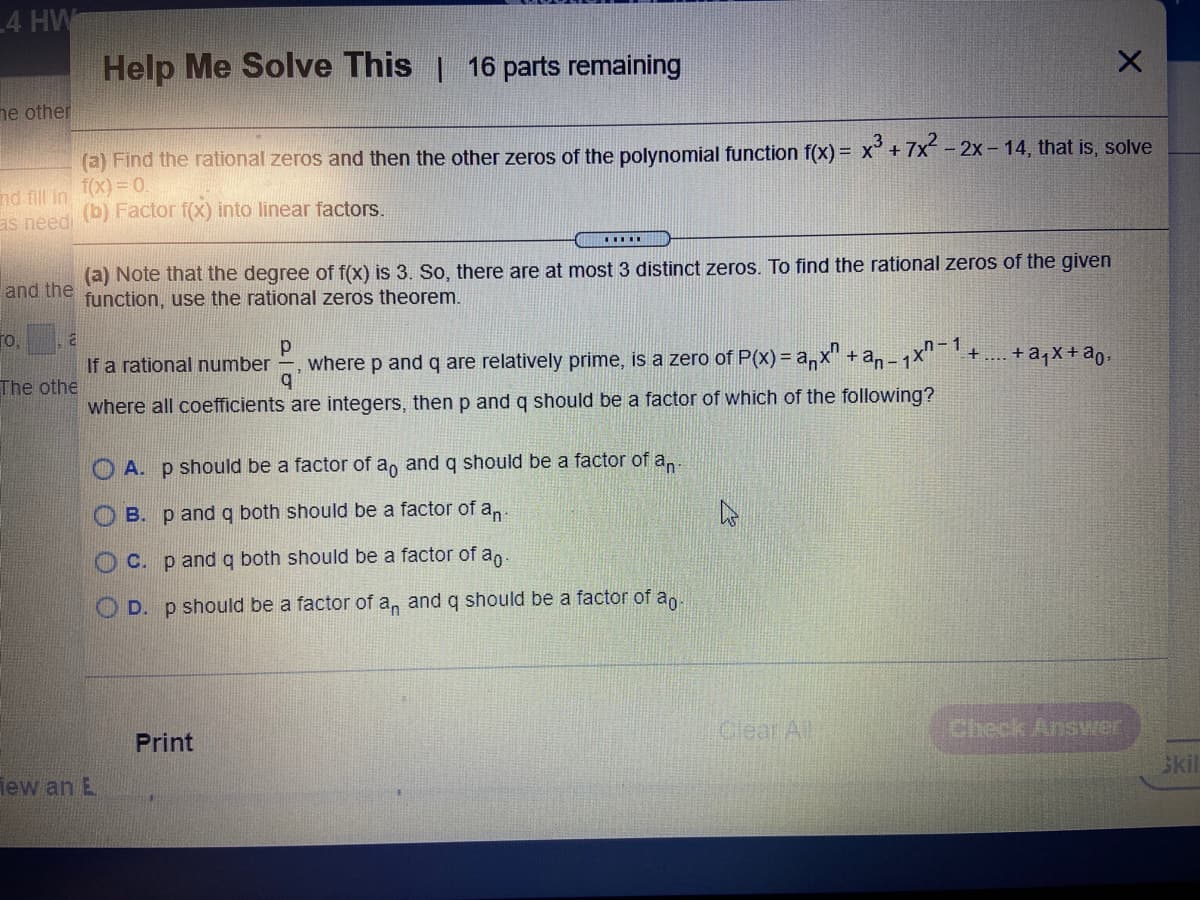 4 HW
Help Me Solve This | 16 parts remaining
ne other
(a) Find the rational zeros and then the other zeros of the polynomial function f(x) = x° + 7x-
f(x) = 0.
- 2x - 14, that is, solve
nd fill in
as needi (b) Factor f(x) into linear factors.
(a) Note that the degree of f(x) is 3. So, there are at most 3 distinct zeros. To find the rational zeros of the given
function, use the rational zeros theorem.
and the
fo,
If a rational number
where p and q are relatively prime, is a zero of P(x) = a,x" + an-
1
+ .... + a,X+ ao-
The othe
where all coefficients are integers, then p and q should be a factor of which of the following?
O A. p should be a factor of a, and q should be a factor of a,
B. p and g both should be a factor of a,.
C. p and g both should be a factor of an.
O D. p should be a factor of a, andq should be a factor of a,
Print
Clear All
Check Answer
lew an E
Skil
