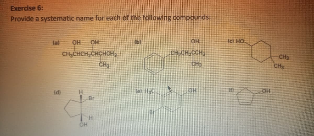 Exercise 6:
Provide a systematic name for each of the following compounds:
la)
OH
OH
(b)
HO.
OH (O)
CH;CHCH,CHCHCH,
CH,CH,CCH,
CH3
CH3
CH3
(e) H3C
HO.
OH
H.
Br
(d)
Bi
H.
OH
