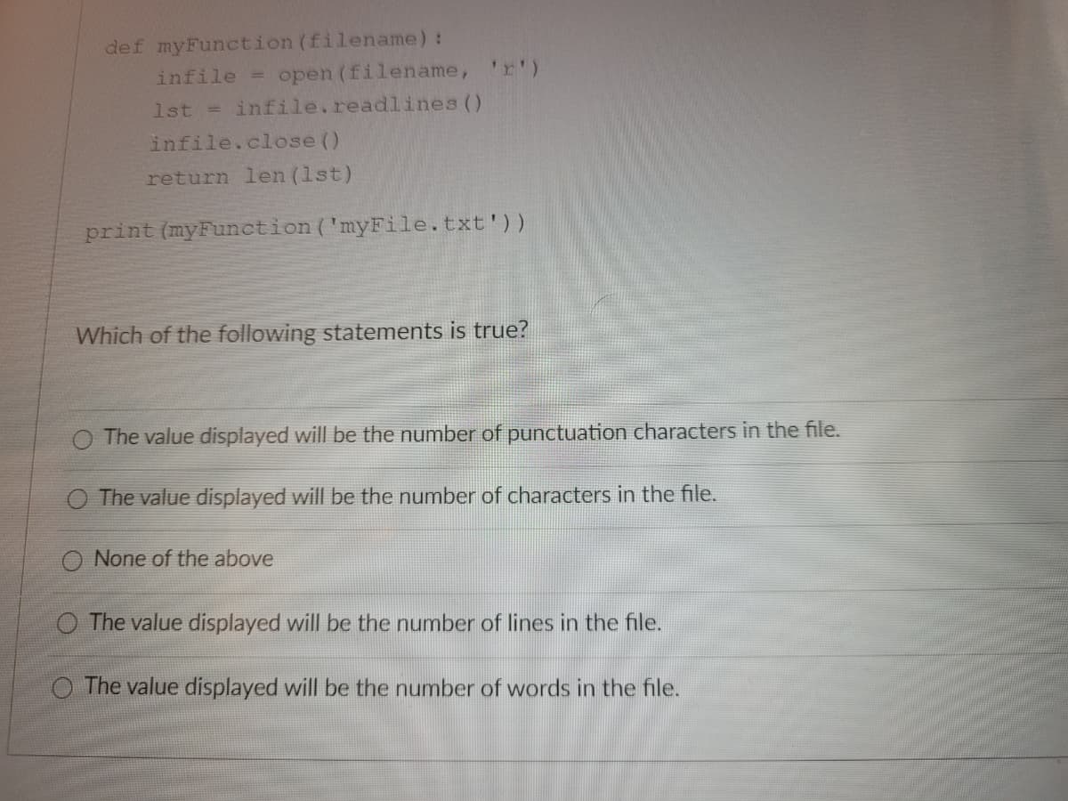 def myFunction (filename) :
infile =
open (filename, 'r')
1st = infile.readlines ()
infile.close ()
return len (lst)
print (myFunction ('myFile.txt'))
Which of the following statements is true?
The value displayed will be the number of punctuation characters in the file.
The value displayed will be the number of characters in the file.
O None of the above
O The value displayed will be the number of lines in the file.
O The value displayed will be the number of words in the file.
