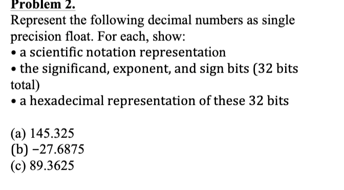 Problem 2.
Represent the following decimal numbers as single
precision float. For each, show:
• a scientific notation representation
• the significand, exponent, and sign bits (32 bits
total)
• a hexadecimal representation of these 32 bits
(a) 145.325
(b) -27.6875
(c) 89.3625

